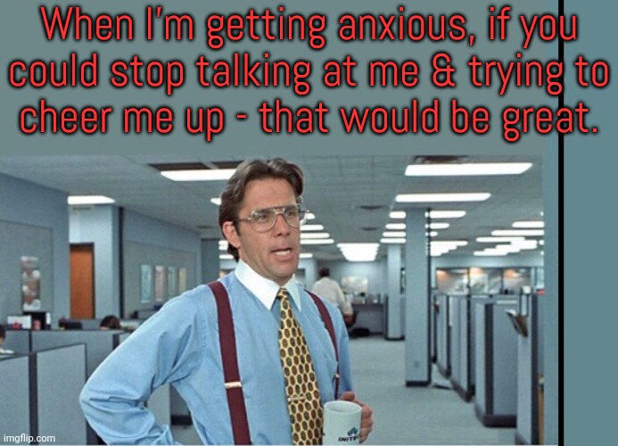Please don't distract me when I'm trying to calm down. | When I'm getting anxious, if you
could stop talking at me & trying to
cheer me up - that would be great. | image tagged in that would be great extra tall/wide,depression sadness hurt pain anxiety | made w/ Imgflip meme maker
