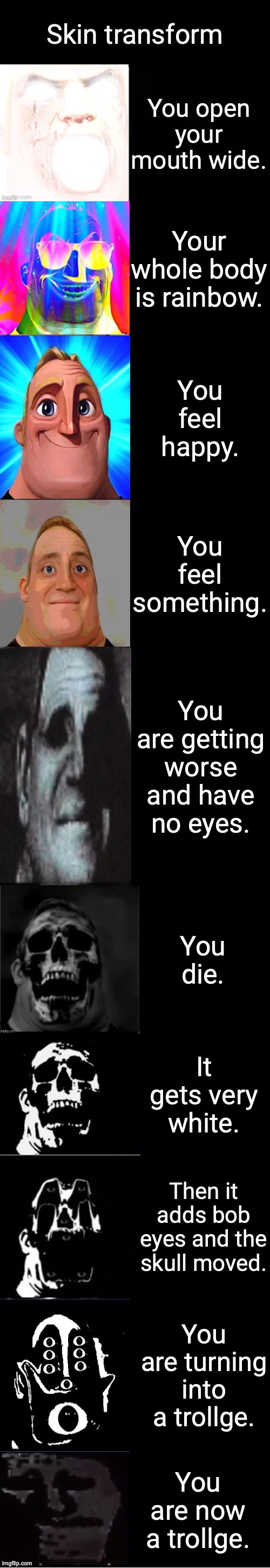 mr incredible from canny to roll the die to uncanny | Skin transform; You open your mouth wide. Your whole body is rainbow. You feel happy. You feel something. You are getting worse and have no eyes. You die. It gets very white. Then it adds bob eyes and the skull moved. You are turning into a trollge. You are now a trollge. | image tagged in mr incredible from canny to roll the die to uncanny | made w/ Imgflip meme maker