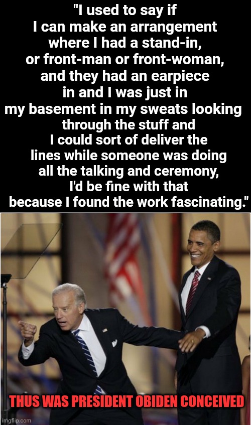 Thus Was President OBiden Conceived | "I used to say if I can make an arrangement where I had a stand-in, or front-man or front-woman, and they had an earpiece in and I was just in my basement in my sweats looking; through the stuff and I could sort of deliver the lines while someone was doing all the talking and ceremony, I'd be fine with that because I found the work fascinating."; THUS WAS PRESIDENT OBIDEN CONCEIVED | made w/ Imgflip meme maker