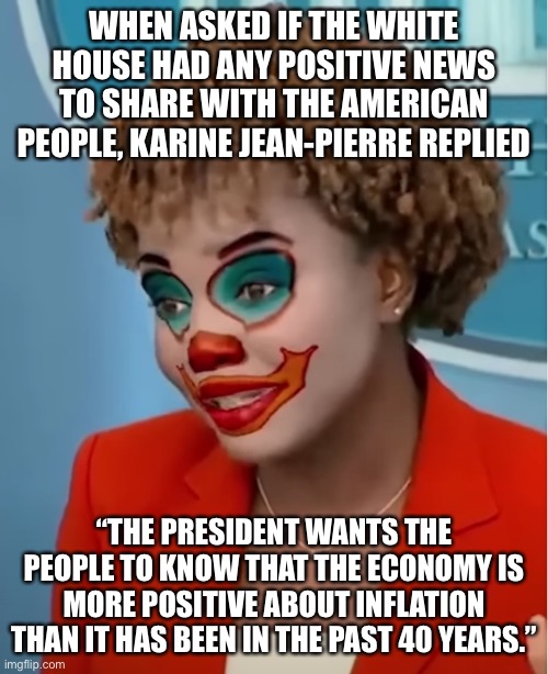 Clown Karine | WHEN ASKED IF THE WHITE HOUSE HAD ANY POSITIVE NEWS TO SHARE WITH THE AMERICAN PEOPLE, KARINE JEAN-PIERRE REPLIED; “THE PRESIDENT WANTS THE PEOPLE TO KNOW THAT THE ECONOMY IS MORE POSITIVE ABOUT INFLATION THAN IT HAS BEEN IN THE PAST 40 YEARS.” | image tagged in clown karine | made w/ Imgflip meme maker