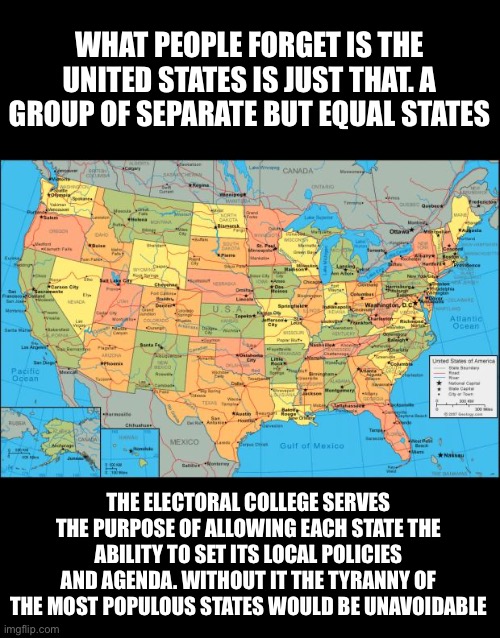 We are a group of “United States” each with ability to decide local issues | WHAT PEOPLE FORGET IS THE UNITED STATES IS JUST THAT. A GROUP OF SEPARATE BUT EQUAL STATES; THE ELECTORAL COLLEGE SERVES THE PURPOSE OF ALLOWING EACH STATE THE ABILITY TO SET ITS LOCAL POLICIES AND AGENDA. WITHOUT IT THE TYRANNY OF THE MOST POPULOUS STATES WOULD BE UNAVOIDABLE | image tagged in map of united states,leftist tyranny,electiral college is the better solution,dont buy leftist propaganda | made w/ Imgflip meme maker