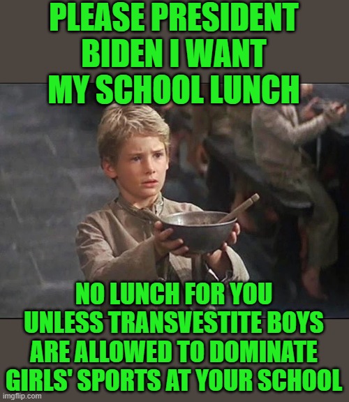 yep | PLEASE PRESIDENT BIDEN I WANT MY SCHOOL LUNCH; NO LUNCH FOR YOU UNLESS TRANSVESTITE BOYS ARE ALLOWED TO DOMINATE GIRLS' SPORTS AT YOUR SCHOOL | image tagged in democrats | made w/ Imgflip meme maker