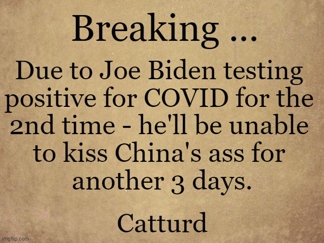 Positive News You Can Use . . . | Breaking ... Due to Joe Biden testing 
positive for COVID for the 
2nd time - he'll be unable 
to kiss China's ass for 
another 3 days. Catturd | image tagged in politics,china joe,creepy joe biden,made in china,kissing,ass | made w/ Imgflip meme maker