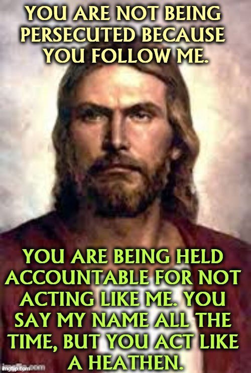 angry jesus | YOU ARE NOT BEING 
PERSECUTED BECAUSE 
YOU FOLLOW ME. YOU ARE BEING HELD 
ACCOUNTABLE FOR NOT 
ACTING LIKE ME. YOU 
SAY MY NAME ALL THE 
TIME, BUT YOU ACT LIKE 
A HEATHEN. | image tagged in angry jesus,christians,persecute,hypocrites,heathen | made w/ Imgflip meme maker