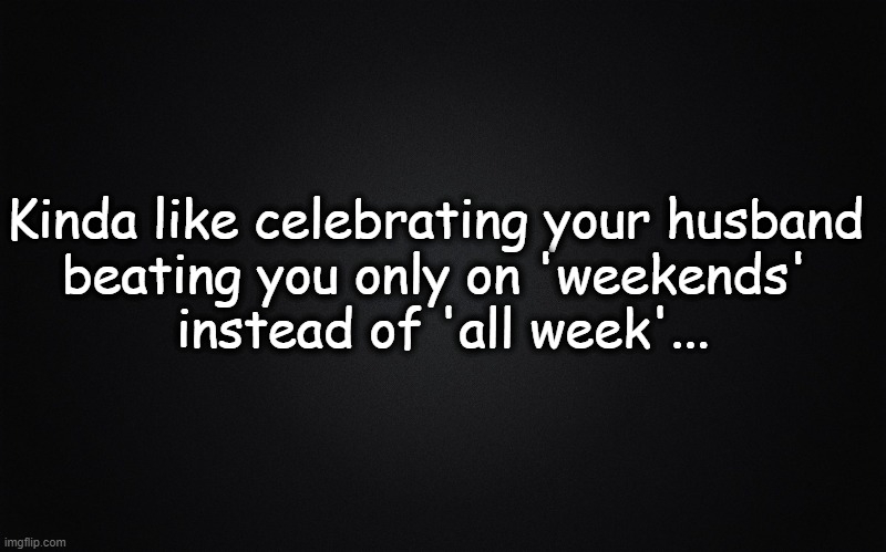 Plain black | Kinda like celebrating your husband 
beating you only on 'weekends' 
instead of 'all week'... | image tagged in plain black | made w/ Imgflip meme maker