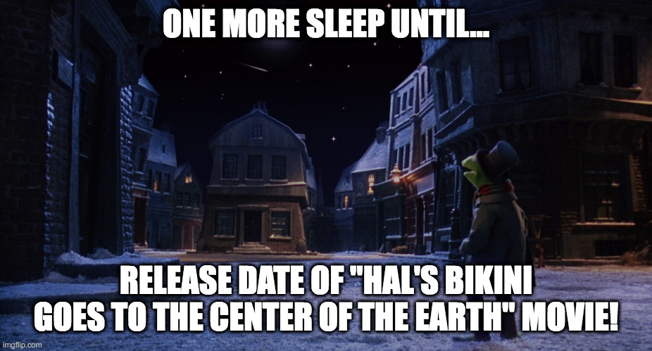 Muppet Christmas Carol Kermit One More Sleep | ONE MORE SLEEP UNTIL... RELEASE DATE OF "HAL'S BIKINI GOES TO THE CENTER OF THE EARTH" MOVIE! | image tagged in muppet christmas carol kermit one more sleep | made w/ Imgflip meme maker