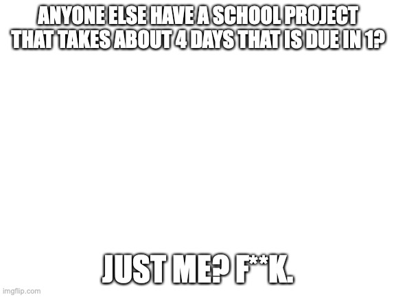 I'm screwed | ANYONE ELSE HAVE A SCHOOL PROJECT THAT TAKES ABOUT 4 DAYS THAT IS DUE IN 1? JUST ME? F**K. | image tagged in blank white template | made w/ Imgflip meme maker