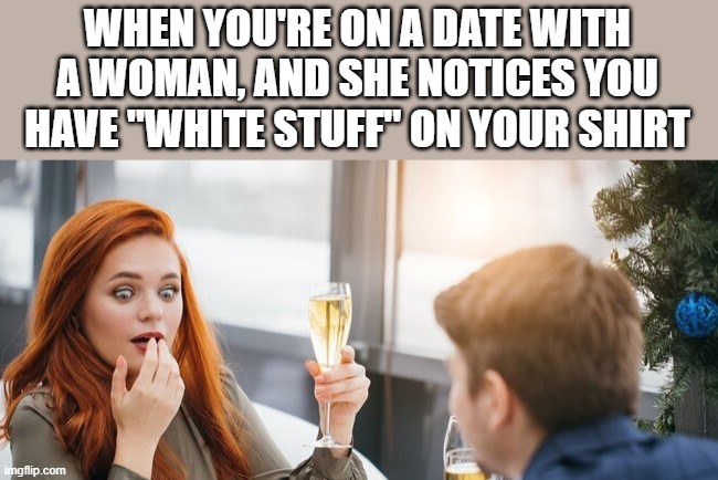 Your Date Notices You Have White Stuff On Your Shirt |  WHEN YOU'RE ON A DATE WITH A WOMAN, AND SHE NOTICES YOU HAVE "WHITE STUFF" ON YOUR SHIRT | image tagged in date,first date,white stuff,shirt,funny,memes | made w/ Imgflip meme maker