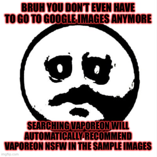 or is it just me | BRUH YOU DON’T EVEN HAVE TO GO TO GOOGLE IMAGES ANYMORE; SEARCHING VAPOREON WILL AUTOMATICALLY RECOMMEND VAPOREON NSFW IN THE SAMPLE IMAGES | image tagged in the face of dread | made w/ Imgflip meme maker
