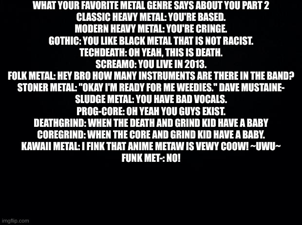 sinep | WHAT YOUR FAVORITE METAL GENRE SAYS ABOUT YOU PART 2
CLASSIC HEAVY METAL: YOU'RE BASED.
MODERN HEAVY METAL: YOU'RE CRINGE.
GOTHIC: YOU LIKE BLACK METAL THAT IS NOT RACIST.
TECHDEATH: OH YEAH, THIS IS DEATH.
SCREAMO: YOU LIVE IN 2013.
FOLK METAL: HEY BRO HOW MANY INSTRUMENTS ARE THERE IN THE BAND?
STONER METAL: "OKAY I'M READY FOR ME WEEDIES." DAVE MUSTAINE-
SLUDGE METAL: YOU HAVE BAD VOCALS.
PROG-CORE: OH YEAH YOU GUYS EXIST.
DEATHGRIND: WHEN THE DEATH AND GRIND KID HAVE A BABY
COREGRIND: WHEN THE CORE AND GRIND KID HAVE A BABY.
KAWAII METAL: I FINK THAT ANIME METAW IS VEWY COOW! ~UWU~
FUNK MET-: NO! | image tagged in p,e,n,i,s,pp | made w/ Imgflip meme maker