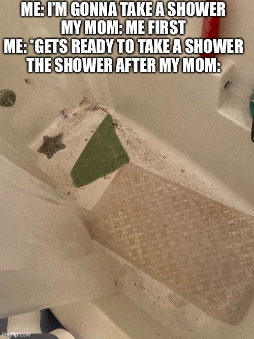 Why…. |  ME: I’M GONNA TAKE A SHOWER

MY MOM: ME FIRST

ME: *GETS READY TO TAKE A SHOWER

THE SHOWER AFTER MY MOM: | image tagged in shower,shower hair,why | made w/ Imgflip meme maker