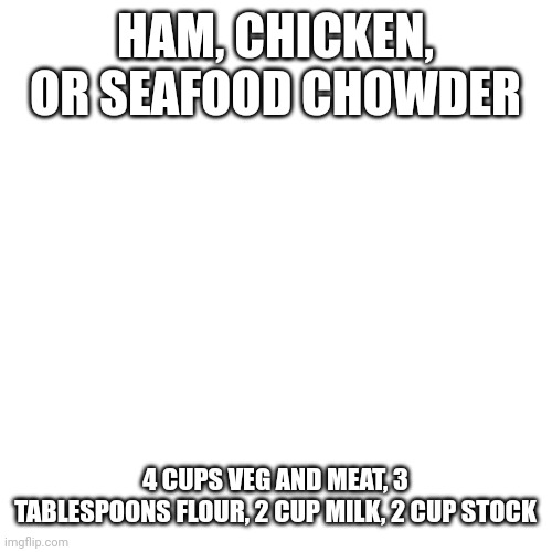 Fry off 1 cup water, flour, and boil off 1 cup water. | HAM, CHICKEN, OR SEAFOOD CHOWDER; 4 CUPS VEG AND MEAT, 3 TABLESPOONS FLOUR, 2 CUP MILK, 2 CUP STOCK | image tagged in memes,blank transparent square | made w/ Imgflip meme maker