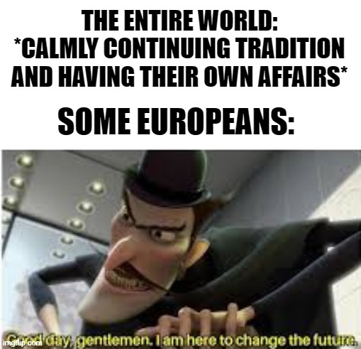 Good day gentlemen , i am here to change the future | THE ENTIRE WORLD: *CALMLY CONTINUING TRADITION AND HAVING THEIR OWN AFFAIRS*; SOME EUROPEANS: | image tagged in good day gentlemen i am here to change the future,world,europe,time travel,traveling,scumbag europe | made w/ Imgflip meme maker