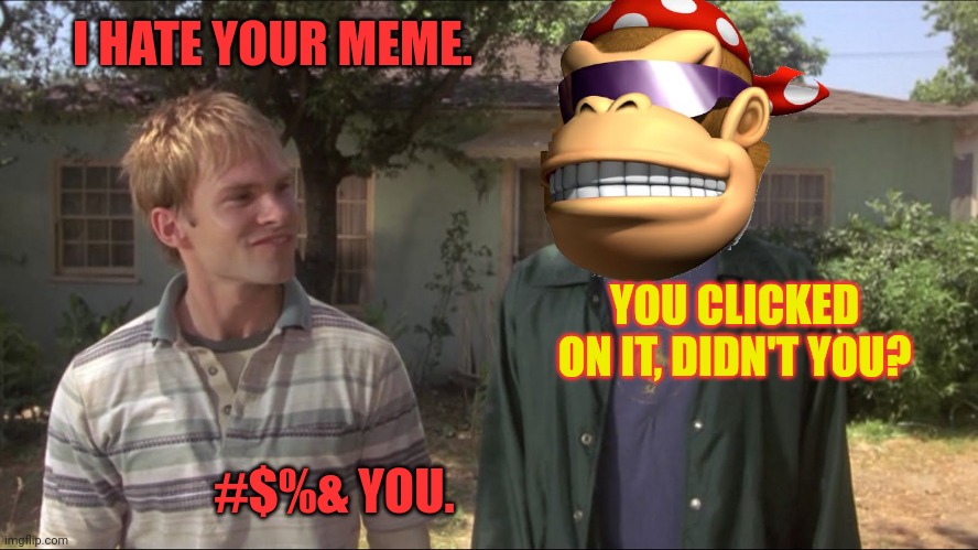 Average MSMGs conversion | I HATE YOUR MEME. YOU CLICKED ON IT, DIDN'T YOU? #$%& YOU. | image tagged in dude where's my car,i made lots,of new friends,on,msmg | made w/ Imgflip meme maker