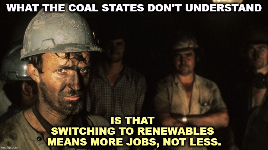 Jobs, jobs, jobs. | WHAT THE COAL STATES DON'T UNDERSTAND; IS THAT 
SWITCHING TO RENEWABLES 
MEANS MORE JOBS, NOT LESS. | image tagged in trumpcare coal miners,coal,end,renewable energy,start | made w/ Imgflip meme maker