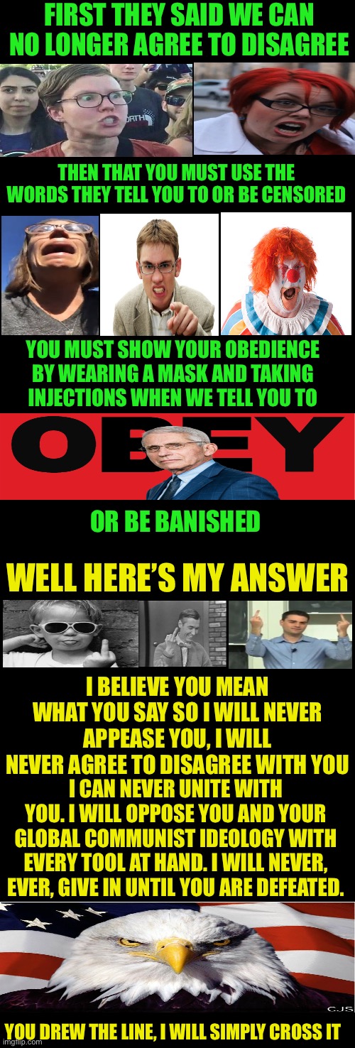 You called the tune, I guess it’s time to dance | FIRST THEY SAID WE CAN NO LONGER AGREE TO DISAGREE; THEN THAT YOU MUST USE THE WORDS THEY TELL YOU TO OR BE CENSORED; YOU MUST SHOW YOUR OBEDIENCE BY WEARING A MASK AND TAKING INJECTIONS WHEN WE TELL YOU TO; OR BE BANISHED; WELL HERE’S MY ANSWER; I BELIEVE YOU MEAN WHAT YOU SAY SO I WILL NEVER APPEASE YOU, I WILL NEVER AGREE TO DISAGREE WITH YOU; I CAN NEVER UNITE WITH YOU. I WILL OPPOSE YOU AND YOUR GLOBAL COMMUNIST IDEOLOGY WITH EVERY TOOL AT HAND. I WILL NEVER, EVER, GIVE IN UNTIL YOU ARE DEFEATED. YOU DREW THE LINE, I WILL SIMPLY CROSS IT | image tagged in leftist tolerance does not exist,liberal hate,line on the sand,too bad,fire with fire | made w/ Imgflip meme maker