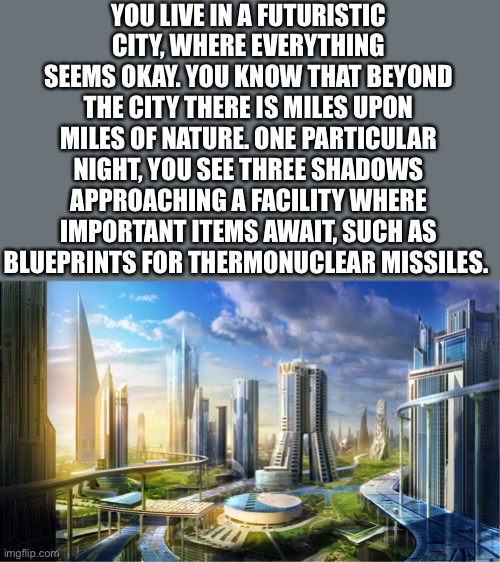 I felt it would be better if there was no “pov” or “wdyd” this time | YOU LIVE IN A FUTURISTIC CITY, WHERE EVERYTHING SEEMS OKAY. YOU KNOW THAT BEYOND THE CITY THERE IS MILES UPON MILES OF NATURE. ONE PARTICULAR NIGHT, YOU SEE THREE SHADOWS APPROACHING A FACILITY WHERE IMPORTANT ITEMS AWAIT, SUCH AS BLUEPRINTS FOR THERMONUCLEAR MISSILES. | image tagged in futuristic city | made w/ Imgflip meme maker