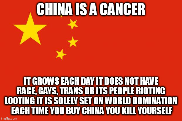 china flag | CHINA IS A CANCER; IT GROWS EACH DAY IT DOES NOT HAVE RACE, GAYS, TRANS OR ITS PEOPLE RIOTING LOOTING IT IS SOLELY SET ON WORLD DOMINATION
 EACH TIME YOU BUY CHINA YOU KILL YOURSELF | image tagged in china flag | made w/ Imgflip meme maker