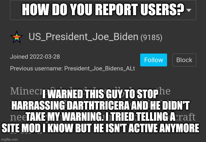If there's no way to report users just give me a link to a site mod that's still active | HOW DO YOU REPORT USERS? I WARNED THIS GUY TO STOP HARRASSING DARTHTRICERA AND HE DIDN'T TAKE MY WARNING. I TRIED TELLING A SITE MOD I KNOW BUT HE ISN'T ACTIVE ANYMORE | made w/ Imgflip meme maker