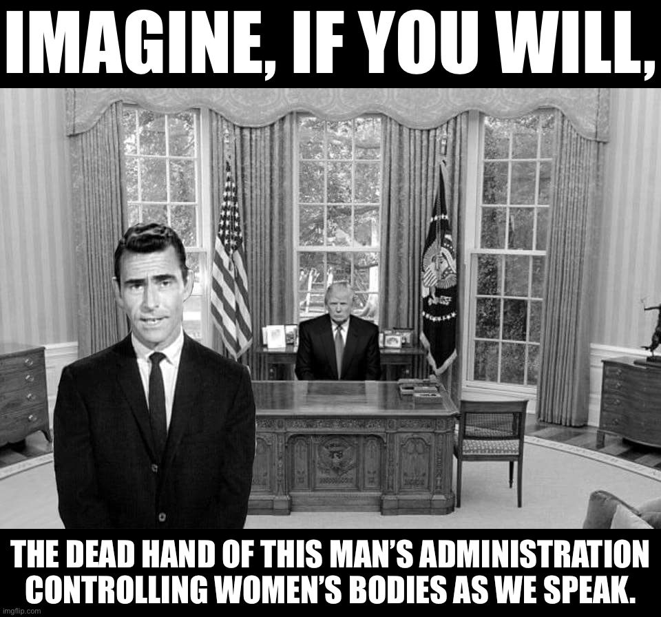 Trump didn’t win the popular vote in 2016. He didn’t win re-election in 2020. But when you’re a star, they let you do it. | IMAGINE, IF YOU WILL, THE DEAD HAND OF THIS MAN’S ADMINISTRATION CONTROLLING WOMEN’S BODIES AS WE SPEAK. | image tagged in twilight zone trump,trump,abortion,womens rights,election 2016,election 2020 | made w/ Imgflip meme maker