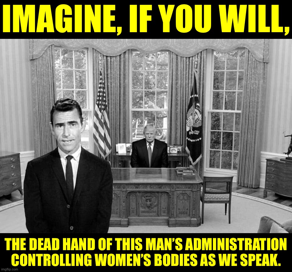 Trump didn’t win the popular vote in 2016. He didn’t win re-election in 2020. But when you’re a star, they let you do it. | IMAGINE, IF YOU WILL, THE DEAD HAND OF THIS MAN’S ADMINISTRATION CONTROLLING WOMEN’S BODIES AS WE SPEAK. | image tagged in twilight zone trump,trump,scotus,supreme court,womens rights,abortion | made w/ Imgflip meme maker