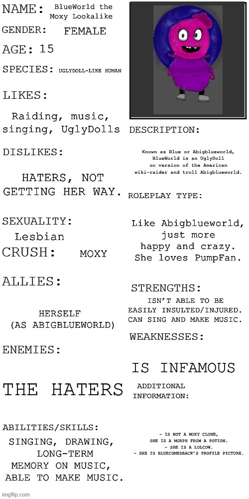 This is an OC. | BlueWorld the Moxy Lookalike; FEMALE; 15; UGLYDOLL-LIKE HUMAN; Raiding, music, singing, UglyDolls; Known as Blue or Abigblueworld, BlueWorld is an UglyDoll oc version of the American wiki-raider and troll Abigblueworld. HATERS, NOT GETTING HER WAY. Like Abigblueworld, just more happy and crazy.
She loves PumpFan. Lesbian; MOXY; ISN’T ABLE TO BE EASILY INSULTED/INJURED.
CAN SING AND MAKE MUSIC. HERSELF
 (AS ABIGBLUEWORLD); IS INFAMOUS; THE HATERS; - IS NOT A MOXY CLONE,
SHE IS A MORPH FROM A POTION.
- SHE IS A LOLCOW.
- SHE IS BLUECOMESBACK’S PROFILE PICTURE. SINGING, DRAWING, 
LONG-TERM MEMORY ON MUSIC, 
ABLE TO MAKE MUSIC. | image tagged in updated roleplay oc showcase | made w/ Imgflip meme maker