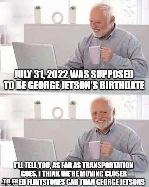 George would be disappointed | JULY 31, 2022 WAS SUPPOSED TO BE GEORGE JETSON'S BIRTHDATE; I'LL TELL YOU, AS FAR AS TRANSPORTATION GOES, I THINK WE'RE MOVING CLOSER TO FRED FLINTSTONES CAR THAN GEORGE JETSONS | image tagged in memes,hide the pain harold | made w/ Imgflip meme maker