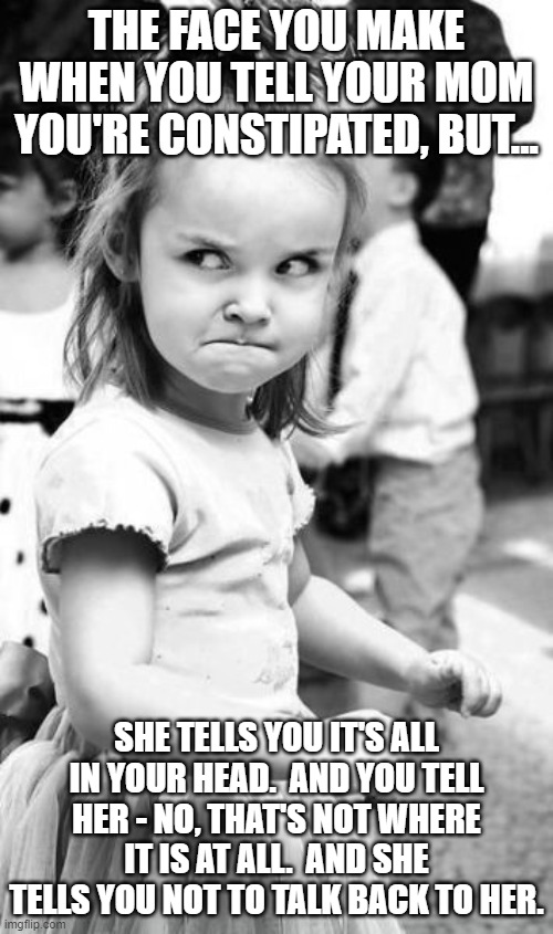 It's Not In My Head | THE FACE YOU MAKE WHEN YOU TELL YOUR MOM YOU'RE CONSTIPATED, BUT... SHE TELLS YOU IT'S ALL IN YOUR HEAD.  AND YOU TELL HER - NO, THAT'S NOT WHERE IT IS AT ALL.  AND SHE TELLS YOU NOT TO TALK BACK TO HER. | image tagged in memes,angry toddler,constipation,mom and daughter,so true memes,funny | made w/ Imgflip meme maker