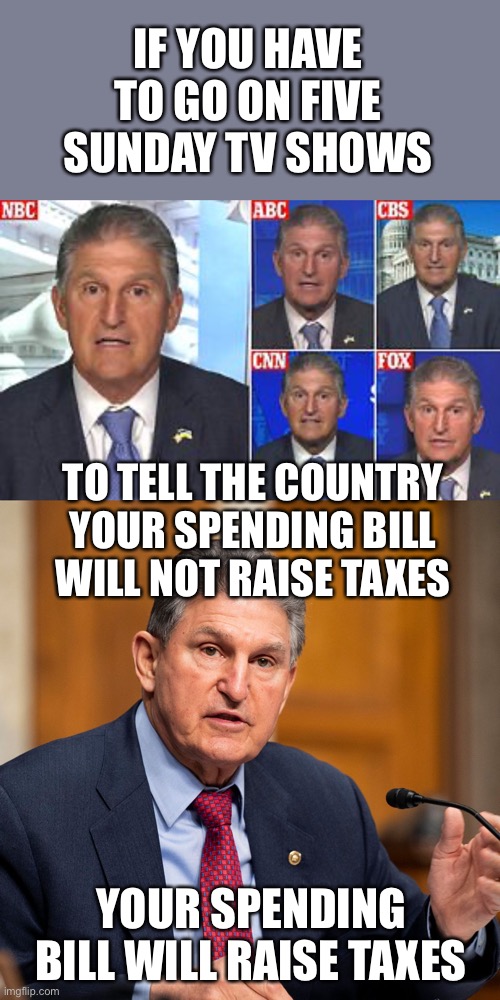 The hard sell is a giveaway they are trying to pull the wool over your eyes. | IF YOU HAVE TO GO ON FIVE SUNDAY TV SHOWS; TO TELL THE COUNTRY YOUR SPENDING BILL WILL NOT RAISE TAXES; YOUR SPENDING BILL WILL RAISE TAXES | image tagged in joe manchin,spending bill,increase taxes | made w/ Imgflip meme maker