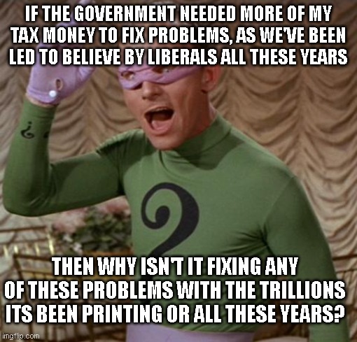 Riddler | IF THE GOVERNMENT NEEDED MORE OF MY TAX MONEY TO FIX PROBLEMS, AS WE'VE BEEN LED TO BELIEVE BY LIBERALS ALL THESE YEARS; THEN WHY ISN'T IT FIXING ANY OF THESE PROBLEMS WITH THE TRILLIONS ITS BEEN PRINTING OR ALL THESE YEARS? | image tagged in riddler | made w/ Imgflip meme maker
