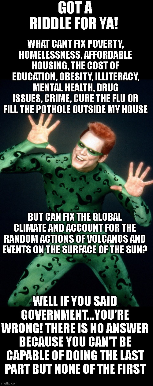 The Riddler Jim Carrey Batman Forever | GOT A RIDDLE FOR YA! WHAT CANT FIX POVERTY, HOMELESSNESS, AFFORDABLE HOUSING, THE COST OF EDUCATION, OBESITY, ILLITERACY, MENTAL HEALTH, DRUG ISSUES, CRIME, CURE THE FLU OR FILL THE POTHOLE OUTSIDE MY HOUSE; BUT CAN FIX THE GLOBAL CLIMATE AND ACCOUNT FOR THE RANDOM ACTIONS OF VOLCANOS AND EVENTS ON THE SURFACE OF THE SUN? WELL IF YOU SAID GOVERNMENT...YOU'RE WRONG! THERE IS NO ANSWER BECAUSE YOU CAN'T BE CAPABLE OF DOING THE LAST PART BUT NONE OF THE FIRST | image tagged in the riddler jim carrey batman forever | made w/ Imgflip meme maker