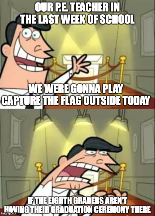 This Is Where I'd Put My Trophy If I Had One | OUR P.E. TEACHER IN THE LAST WEEK OF SCHOOL; WE WERE GONNA PLAY CAPTURE THE FLAG OUTSIDE TODAY; IF THE EIGHTH GRADERS AREN'T HAVING THEIR GRADUATION CEREMONY THERE | image tagged in memes,this is where i'd put my trophy if i had one | made w/ Imgflip meme maker
