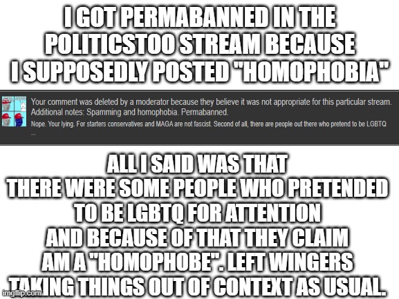 Got permabanned on politicsTOO just for making a true statement: | I GOT PERMABANNED IN THE POLITICSTOO STREAM BECAUSE I SUPPOSEDLY POSTED "HOMOPHOBIA"; ALL I SAID WAS THAT THERE WERE SOME PEOPLE WHO PRETENDED TO BE LGBTQ FOR ATTENTION AND BECAUSE OF THAT THEY CLAIM AM A "HOMOPHOBE". LEFT WINGERS TAKING THINGS OUT OF CONTEXT AS USUAL. | image tagged in liberal logic,stupid liberals | made w/ Imgflip meme maker