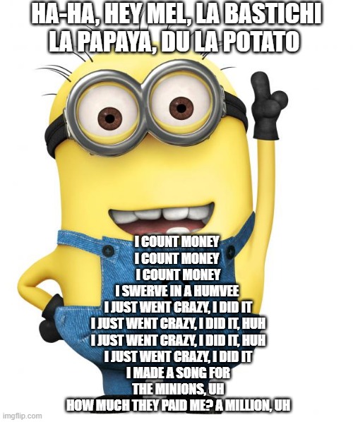 minions | HA-HA, HEY MEL, LA BASTICHI
LA PAPAYA, DU LA POTATO; I COUNT MONEY 
I COUNT MONEY 
I COUNT MONEY
I SWERVE IN A HUMVEE 
I JUST WENT CRAZY, I DID IT
I JUST WENT CRAZY, I DID IT, HUH
I JUST WENT CRAZY, I DID IT, HUH
I JUST WENT CRAZY, I DID IT
I MADE A SONG FOR THE MINIONS, UH
HOW MUCH THEY PAID ME? A MILLION, UH | image tagged in minions | made w/ Imgflip meme maker