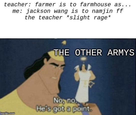 i would know. i've read about 15 in the last week. | teacher: farmer is to farmhouse as...
me: jackson wang is to namjin ff

the teacher *slight rage*; THE OTHER ARMYS | image tagged in no no hes got a point | made w/ Imgflip meme maker