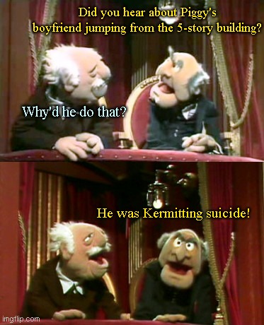 Sad Muppet News | Did you hear about Piggy's boyfriend jumping from the 5-story building? Why'd he do that? He was Kermitting suicide! | image tagged in statler and waldorf template,the muppets,bad puns,kermit the frog,humor | made w/ Imgflip meme maker