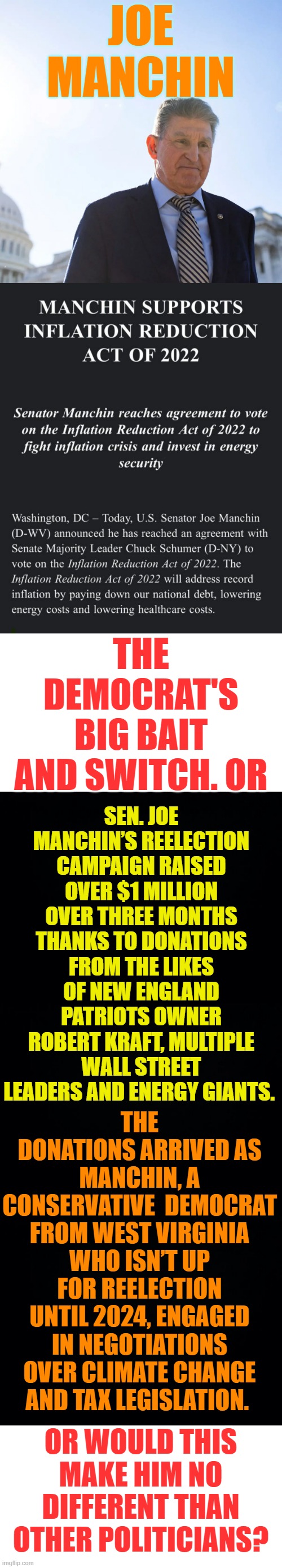 Don't Fall For It |  JOE MANCHIN; THE DEMOCRAT'S BIG BAIT AND SWITCH. OR; SEN. JOE MANCHIN’S REELECTION CAMPAIGN RAISED OVER $1 MILLION OVER THREE MONTHS THANKS TO DONATIONS FROM THE LIKES OF NEW ENGLAND PATRIOTS OWNER ROBERT KRAFT, MULTIPLE WALL STREET LEADERS AND ENERGY GIANTS. THE DONATIONS ARRIVED AS MANCHIN, A CONSERVATIVE  DEMOCRAT FROM WEST VIRGINIA WHO ISN’T UP FOR REELECTION UNTIL 2024, ENGAGED IN NEGOTIATIONS OVER CLIMATE CHANGE AND TAX LEGISLATION. OR WOULD THIS MAKE HIM NO DIFFERENT THAN OTHER POLITICIANS? | image tagged in memes,politics,democrats,bait,only someone stupid would fall for that,donations | made w/ Imgflip meme maker
