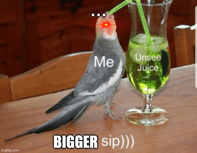 Unsee juice | . . . BIGGER | image tagged in unsee juice | made w/ Imgflip meme maker