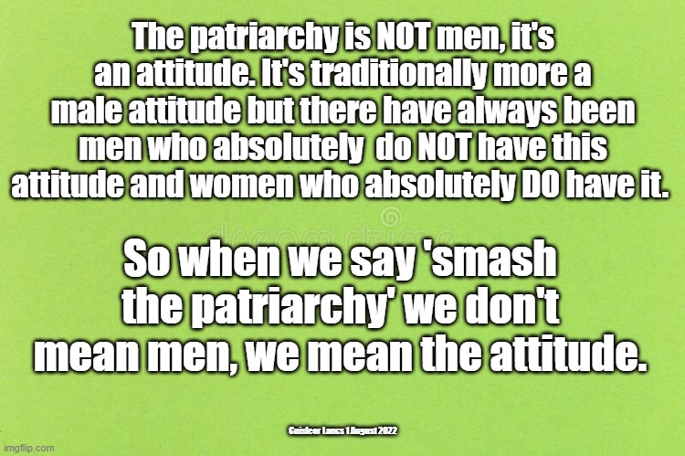 The patriarchy is NOT men, it's an attitude. It's traditionally more a male attitude but there have always been men who absolutely  do NOT have this attitude and women who absolutely DO have it. So when we say 'smash the patriarchy' we don't mean men, we mean the attitude. Cuisleor Lancs 1 August 2022 | made w/ Imgflip meme maker