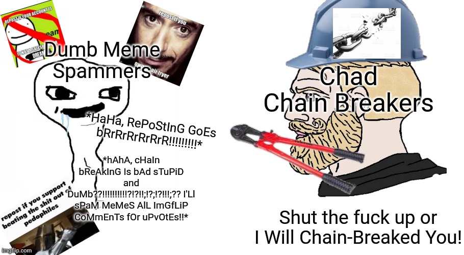 Fuck Meme Spammers! Respect Chain Breakers! | Dumb Meme Spammers; Chad Chain Breakers; *HaHa, RePoStInG GoEs bRrRrRrRrRrR!!!!!!!!!*; *hAhA, cHaIn bReAkInG Is bAd sTuPiD and DuMb??!!!!!!!!!!?!?!!;!?;!?!!!;?? I'Ll sPaM MeMeS AlL ImGfLiP CoMmEnTs fOr uPvOtEs!!*; Shut the fuck up or I Will Chain-Breaked You! | image tagged in brainlet vs chad,dumb,meme chain,spammers,repost,soyboy vs yes chad | made w/ Imgflip meme maker