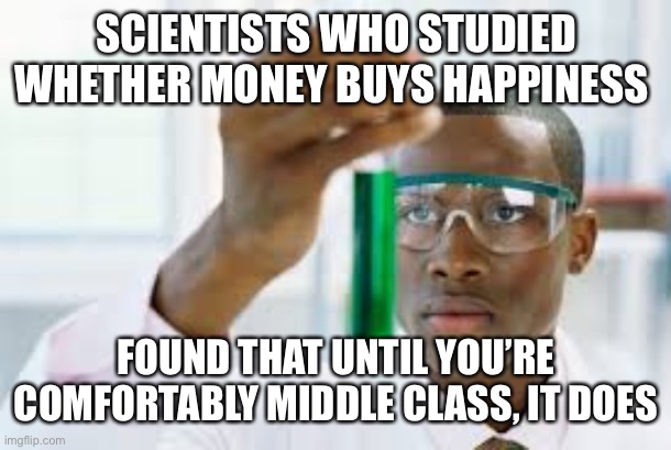 FINALLY | SCIENTISTS WHO STUDIED WHETHER MONEY BUYS HAPPINESS FOUND THAT UNTIL YOU’RE COMFORTABLY MIDDLE CLASS, IT DOES | image tagged in finally | made w/ Imgflip meme maker