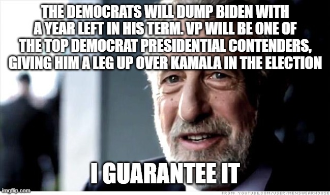 I Guarantee It Meme | THE DEMOCRATS WILL DUMP BIDEN WITH A YEAR LEFT IN HIS TERM. VP WILL BE ONE OF THE TOP DEMOCRAT PRESIDENTIAL CONTENDERS, GIVING HIM A LEG UP OVER KAMALA IN THE ELECTION; I GUARANTEE IT | image tagged in memes,i guarantee it | made w/ Imgflip meme maker