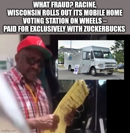 Here we go again. | WHAT FRAUD? RACINE, WISCONSIN ROLLS OUT ITS MOBILE HOME VOTING STATION ON WHEELS – PAID FOR EXCLUSIVELY WITH ZUCKERBUCKS  | image tagged in memes | made w/ Imgflip meme maker