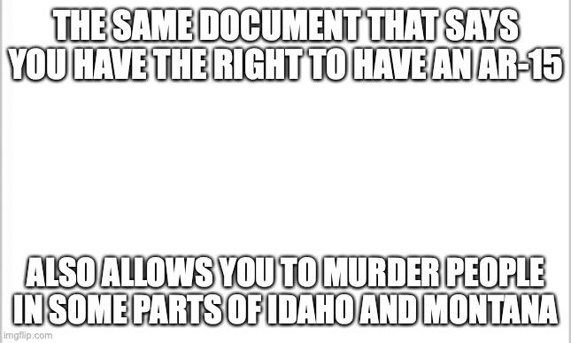 10 upvotes and I post this in politics | THE SAME DOCUMENT THAT SAYS YOU HAVE THE RIGHT TO HAVE AN AR-15; ALSO ALLOWS YOU TO MURDER PEOPLE IN SOME PARTS OF IDAHO AND MONTANA | image tagged in white background | made w/ Imgflip meme maker