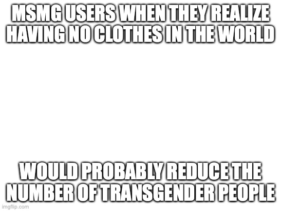 facts | MSMG USERS WHEN THEY REALIZE HAVING NO CLOTHES IN THE WORLD; WOULD PROBABLY REDUCE THE NUMBER OF TRANSGENDER PEOPLE | image tagged in blank white template | made w/ Imgflip meme maker