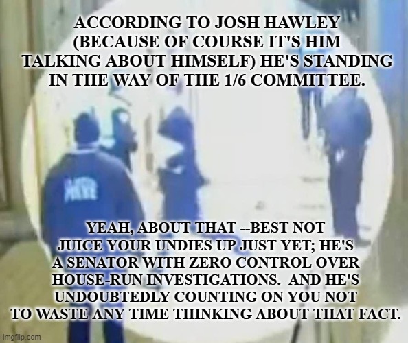 josh hawley running like a little b#tch | ACCORDING TO JOSH HAWLEY (BECAUSE OF COURSE IT'S HIM TALKING ABOUT HIMSELF) HE'S STANDING IN THE WAY OF THE 1/6 COMMITTEE. YEAH, ABOUT THAT --BEST NOT JUICE YOUR UNDIES UP JUST YET; HE'S A SENATOR WITH ZERO CONTROL OVER HOUSE-RUN INVESTIGATIONS.  AND HE'S UNDOUBTEDLY COUNTING ON YOU NOT TO WASTE ANY TIME THINKING ABOUT THAT FACT. | image tagged in josh hawley running like a little bitch | made w/ Imgflip meme maker