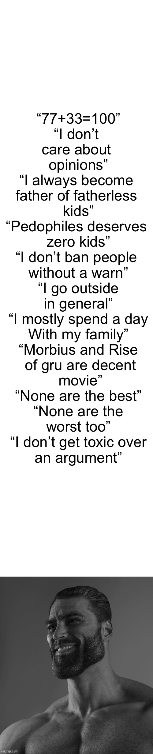 “77+33=100”
“I don’t 
care about 
opinions”
“I always become 
father of fatherless 
kids”
“Pedophiles deserves 
zero kids”
“I don’t ban people 
without a warn”
“I go outside
in general”
“I mostly spend a day
With my family”
“Morbius and Rise
 of gru are decent
 movie”
“None are the best”
“None are the
worst too”
“I don’t get toxic over
an argument” | image tagged in blank white template,giga chad | made w/ Imgflip meme maker