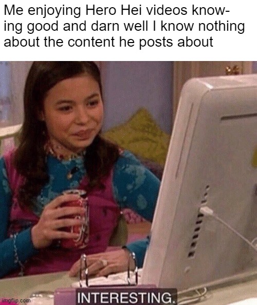 I still watch like 90% of his videos, and I'm too lazy to actually look up the content lol ^_^ | Me enjoying Hero Hei videos know-
ing good and darn well I know nothing
about the content he posts about | image tagged in icarly interesting,youtube,hero hei,funny,still watching | made w/ Imgflip meme maker