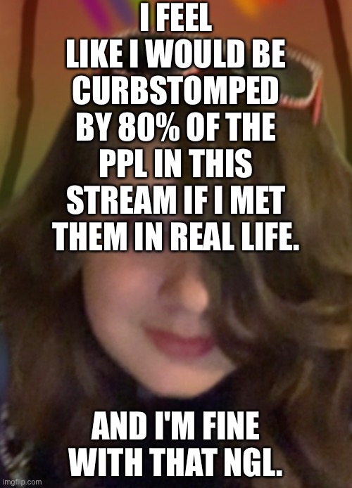 I FEEL LIKE I WOULD BE CURBSTOMPED BY 80% OF THE PPL IN THIS STREAM IF I MET THEM IN REAL LIFE. AND I'M FINE WITH THAT NGL. | made w/ Imgflip meme maker