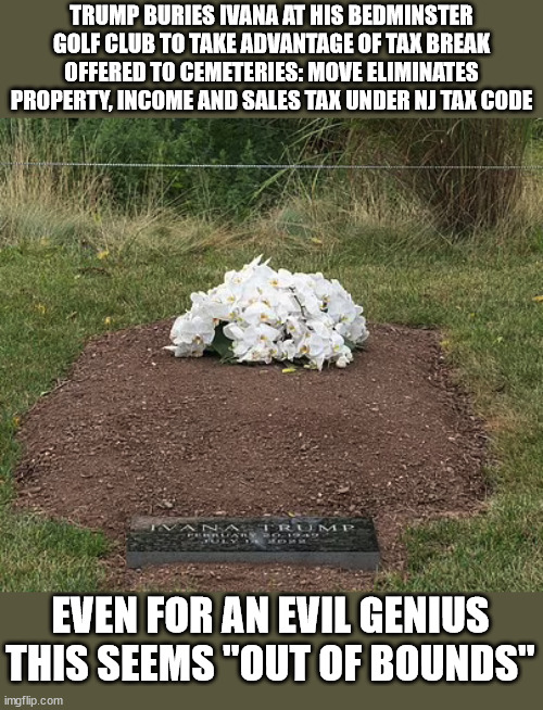 Donald Trump - Evil Genius | TRUMP BURIES IVANA AT HIS BEDMINSTER GOLF CLUB TO TAKE ADVANTAGE OF TAX BREAK OFFERED TO CEMETERIES: MOVE ELIMINATES PROPERTY, INCOME AND SALES TAX UNDER NJ TAX CODE; EVEN FOR AN EVIL GENIUS THIS SEEMS "OUT OF BOUNDS" | image tagged in bad pun trump,ivana trump,cemetery,politics,income taxes | made w/ Imgflip meme maker